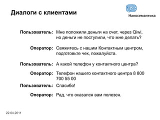 Диалоги с клиентами


         Пользователь: Мне положили деньги на счет, через Qiwi,
                       но деньги не поступили, что мне делать?

             Оператор: Свяжитесь с нашим Контактным центром,
                       подготовьте чек, пожалуйста.

         Пользователь: А какой телефон у контактного центра?

             Оператор: Телефон нашего контактного центра 8 800
                       700 55 00
         Пользователь: Спасибо!

             Оператор: Рад, что оказался вам полезен.


22.04.2011
 