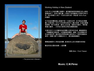 Working Holiday in New Zealand 2006 年 6 月紐西蘭正值嚴冬 , 當飛機飛越那南島銀白的山脈後基督城到了 , 沒有什麼計劃 , 心想好不容易辭掉北京兩年多的工作 , 何必急著打工呢 ?  不如先去旅行吧 !  拜訪這 100% Pure  的國家 冬天的紐西蘭南島山脈幾乎是一片銀色世界 , 冰天雪地的景觀讓人印象深刻 , 在巴士外的景色美到令人難以相信 , 在皇后鎮雪場滑雪、蒂卡波看湖、庫克山走步道、福斯冰河健行、蒂阿惱看螢火蟲洞… . 太多地方值得去拜訪並驚喜連連 . 五個月的打工生活讓我的紐西蘭生活更多彩多姿 , 葡萄園剪枝、有機農場交換食宿、水果園裡採櫻桃、蘋果 , 在此認識世界各地的朋友們 , 當初朋友們問我要在這待多久 ? 我想沒錢就回家吧 !  其實只要不太懶散於打工 ,  要沒錢還滿難的 . 戀戀這春夏冬三季的紐西蘭 , 純淨的好山好水等著你來拜訪 歡迎來到白雲的故鄉 — 紐西蘭 逸帆 Alton  From Taiwan -- The picture took in Moeraki -- Music: C.M.Pérez 