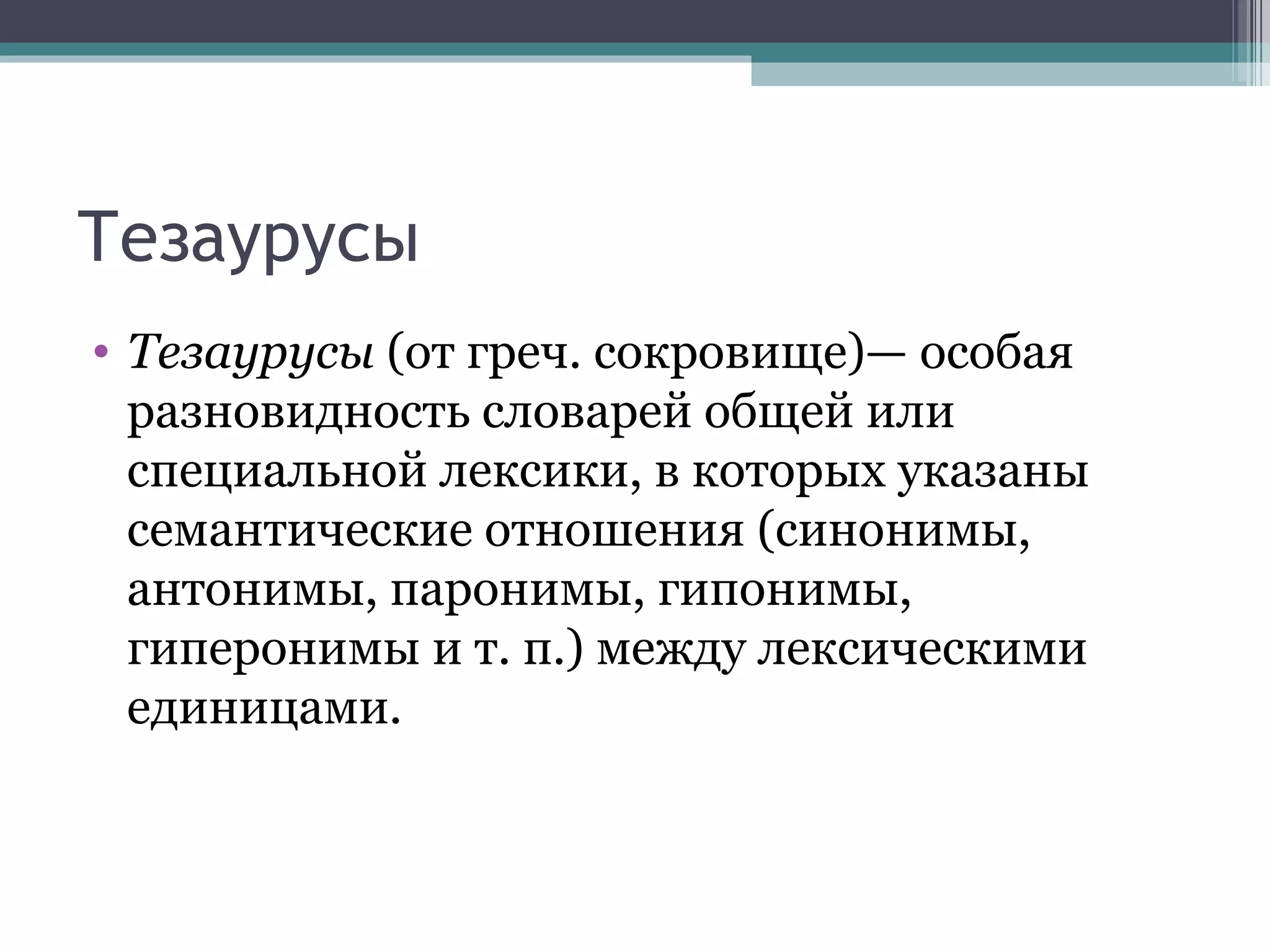 Тезаурусы Тезаурусы  (от греч. сокровище)— особая разновидность словарей общей или специальной лексики, в которых указаны семантические отношения (синонимы, антонимы, паронимы, гипонимы, гиперонимы и т. п.) между лексическими единицами.  