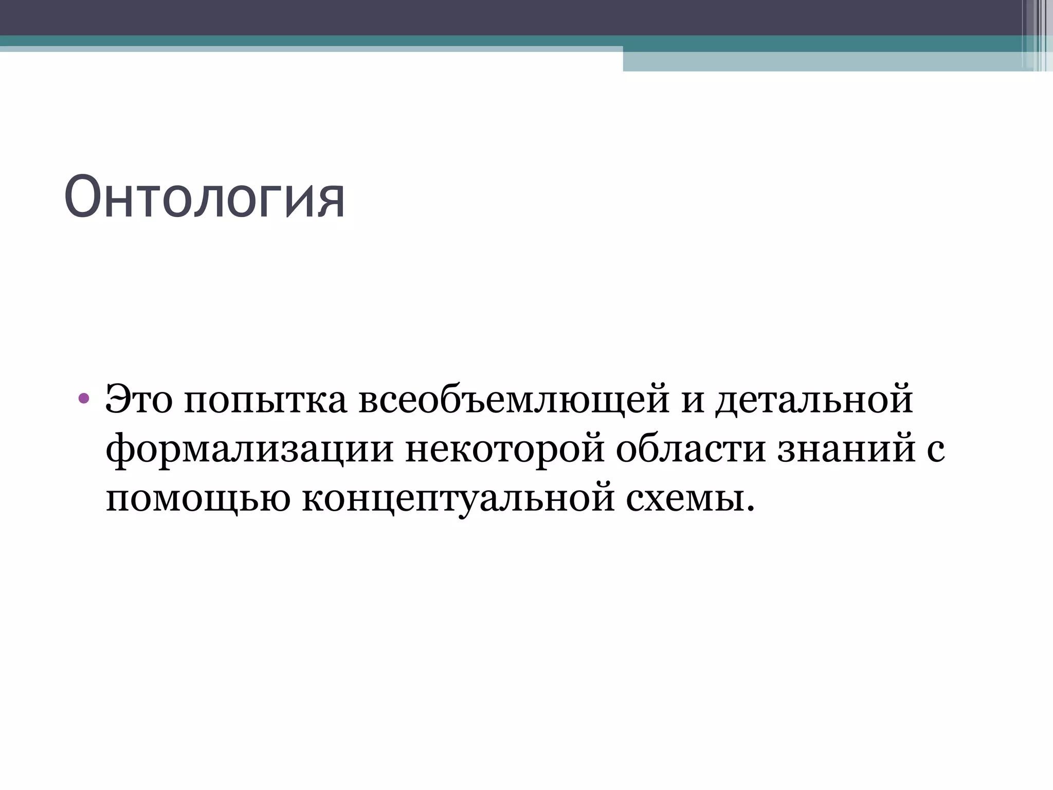 Онтология Это попытка всеобъемлющей и детальной формализации некоторой области знаний с помощью концептуальной схемы. 