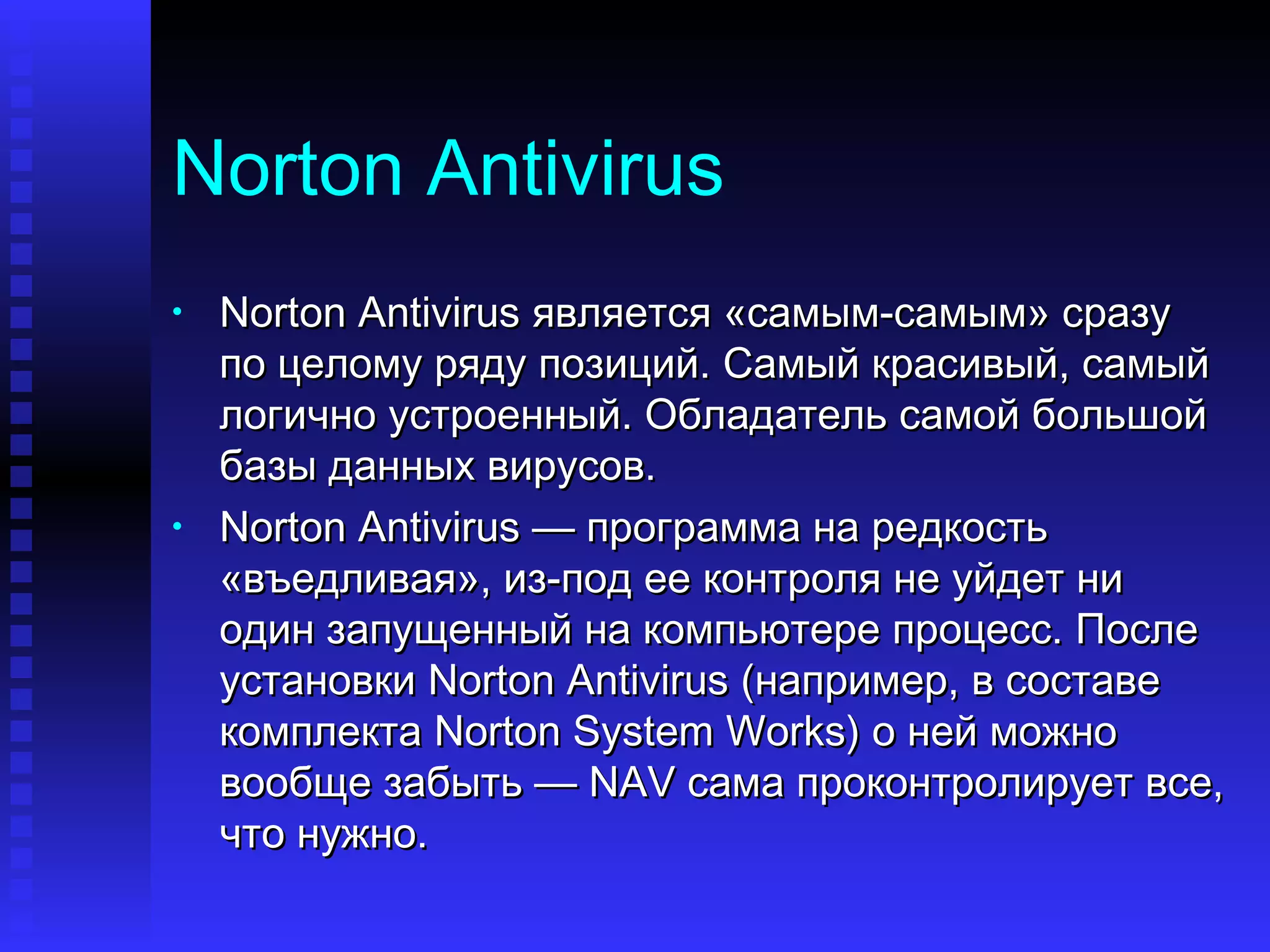 Norton Antivirus Norton Antivirus  является «самым-самым» сразу по целому ряду позиций. Самый красивый, самый логично устроенный. Обладатель самой большой базы данных вирусов. Norton Antivirus  — программа на редкость «въедливая», из-под ее контроля не уйдет ни один запущенный на компьютере процесс. После установки  Norton Antivirus  (например, в составе комплекта  Norton System Works ) о ней можно вообще забыть —  NAV  сама проконтролирует все, что нужно. 