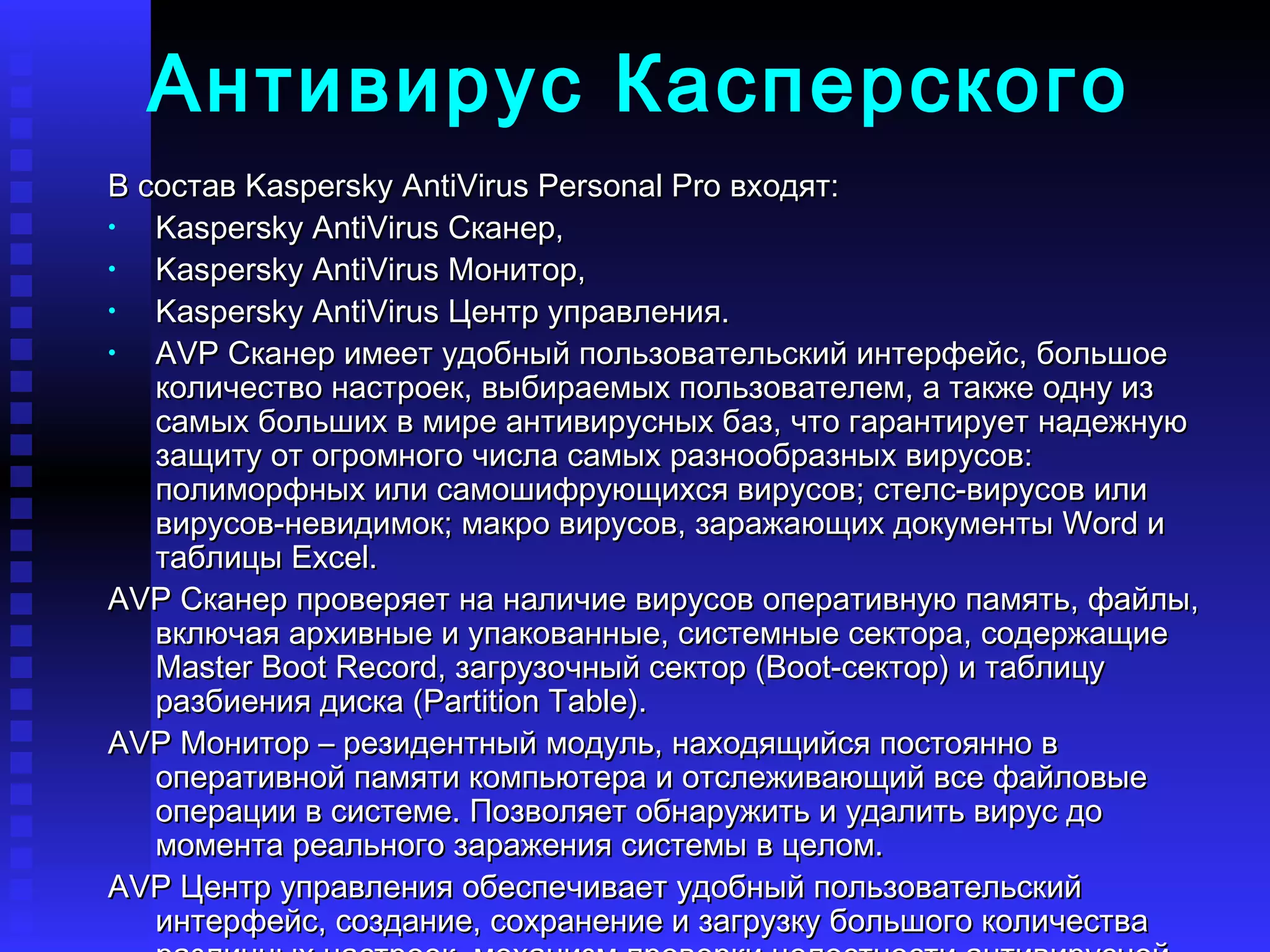 Антивирус Касперского В состав Kaspersky AntiVirus Personal Pro входят:  Kaspersky AntiVirus Сканер,   Kaspersky AntiVirus Монитор,  Kaspersky AntiVirus Центр управления.   AVP Сканер имеет удобный пользовательский интерфейс, большое количество настроек, выбираемых пользователем, а также одну из самых больших в мире антивирусных баз, что гарантирует надежную защиту от огромного числа самых разнообразных вирусов: полиморфных или самошифрующихся вирусов; стелс-вирусов или вирусов-невидимок; макро вирусов, заражающих документы Word и таблицы Excel.  AVP Сканер проверяет на наличие вирусов оперативную память, файлы, включая архивные и упакованные, системные сектора, содержащие Master Boot Record, загрузочный сектор (Boot-сектор) и таблицу разбиения диска (Partition Table).  AVP Монитор – резидентный модуль, находящийся постоянно в оперативной памяти компьютера и отслеживающий все файловые операции в системе. Позволяет обнаружить и удалить вирус до момента реального заражения системы в целом.   AVP Центр управления обеспечивает удобный пользовательский интерфейс, создание, сохранение и загрузку большого количества различных настроек, механизм проверки целостности антивирусной системы, мощную систему помощи. 