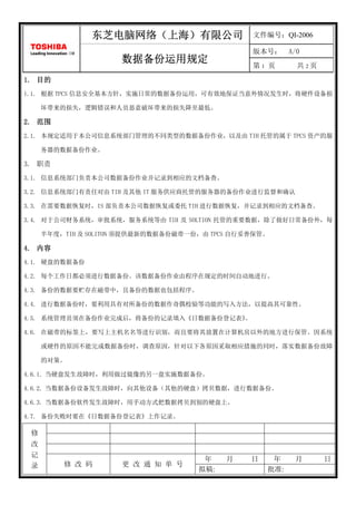 东芝电脑网络（上海）
                东芝电脑网络（上海）有限公司                   文件编号：QI-2006

                                                 版本号：      A/0
                      数据备份运用规定                   第1 页        共2页
1. 目的
1.1. 根据 TPCS 信息安全基本方针，实施日常的数据备份运用，可有效地保证当意外情况发生时，将硬件设备损

      坏带来的损失，逻辑错误和人员恶意破坏带来的损失降至最低。

2. 范围
2.1. 本规定适用于本公司信息系统部门管理的不同类型的数据备份作业，以及由 TIH 托管的属于 TPCS 资产的服

      务器的数据备份作业。

3. 职责
3.1. 信息系统部门负责本公司数据备份作业并记录到相应的文档备查。

3.2. 信息系统部门有责任对由 TIH 及其他 IT 服务供应商托管的服务器的备份作业进行监督和确认

3.3. 在需要数据恢复时，IS 部负责本公司数据恢复或委托 TIH 进行数据恢复，并记录到相应的文档备查。

3.4. 对于公司财务系统，审批系统，服务系统等由 TIH 及 SOLTION 托管的重要数据，除了做好日常备份外，每

      半年度，TIH 及 SOLITON 须提供最新的数据备份磁带一份，由 TPCS 自行妥善保管。

4. 内容
4.1. 硬盘的数据备份

4.2. 每个工作日都必须进行数据备份。该数据备份作业由程序在规定的时间自动地进行。

4.3. 备份的数据要贮存在磁带中，且备份的数据也包括程序。

4.4. 进行数据备份时，要利用具有对所备份的数据作奇偶校验等功能的写入方法，以提高其可靠性。

4.5. 系统管理员须在备份作业完成后，将备份的记录填入《日数据备份登记表》
                                     。

4.6. 在磁带的标签上，要写上主机名名等进行识别，而且要将其放置在计算机房以外的地方进行保管。因系统

      或硬件的原因不能完成数据备份时，调查原因，针对以下各原因采取相应措施的同时，落实数据备份故障

      的对策。

4.6.1. 当硬盘发生故障时，利用做过镜像的另一盘实施数据备份。

4.6.2. 当数据备份设备发生故障时，向其他设备（其他的硬盘）拷贝数据，进行数据备份。

4.6.3. 当数据备份软件发生故障时，用手动方式把数据拷贝到别的硬盘上。

4.7. 备份失败时要在《日数据备份登记表》上作记录。
  修
  改
  记
  录                                    年    月    日    年     月      日
          修 改 码       更 改 通 知 单 号
                                      拟稿:            批准:
 