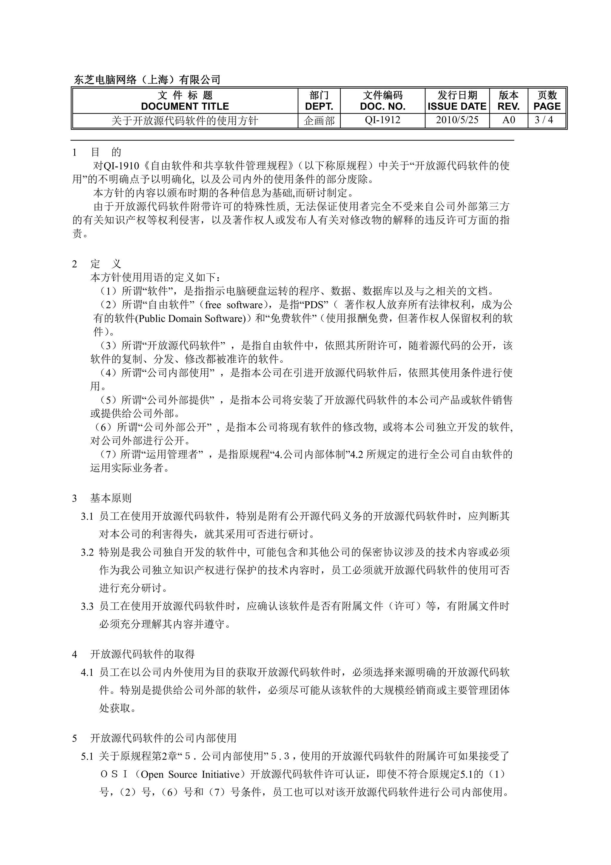 东芝电脑网络（上海）
东芝电脑网络（上海）有限公司
              文 件 标 题            部门     文件编码         发行日期       版本      页数
            DOCUMENT TITLE      DEPT.   DOC. NO.   ISSUE DATE   REV.   PAGE
       关于开放源代码软件的使用方针           企画部      QI-1912    2010/5/25   A0     3/4


1 目 的
   对QI-1910《自由软件和共享软件管理规程》（以下称原规程）中关于“开放源代码软件的使
用”的不明确点予以明确化, 以及公司内外的使用条件的部分废除。
   本方针的内容以颁布时期的各种信息为基础,而研讨制定。
   由于开放源代码软件附带许可的特殊性质, 无法保证使用者完全不受来自公司外部第三方
的有关知识产权等权利侵害，以及著作权人或发布人有关对修改物的解释的违反许可方面的指
责。

2   定 义
    本方针使用用语的定义如下：
     （1）所谓“软件”，是指指示电脑硬盘运转的程序、数据、数据库以及与之相关的文档。
     （2）所谓“自由软件”（free software）    ，是指“PDS”（ 著作权人放弃所有法律权利，成为公
    有的软件(Public Domain Software)）和“免费软件”（使用报酬免费，但著作权人保留权利的软
    件） 。
     （3）所谓“开放源代码软件” ，是指自由软件中，依照其所附许可，随着源代码的公开，该
    软件的复制、分发、修改都被准许的软件。
    （4）所谓“公司内部使用” ，是指本公司在引进开放源代码软件后，依照其使用条件进行使
    用。
     （5）所谓“公司外部提供” ，是指本公司将安装了开放源代码软件的本公司产品或软件销售
    或提供给公司外部。
    （6）所谓“公司外部公开” , 是指本公司将现有软件的修改物, 或将本公司独立开发的软件,
    对公司外部进行公开。
    （7）所谓“运用管理者” ，是指原规程“4.公司内部体制”4.2 所规定的进行全公司自由软件的
    运用实际业务者。

3   基本原则
    3.1 员工在使用开放源代码软件，特别是附有公开源代码义务的开放源代码软件时，应判断其
     对本公司的利害得失，就其采用可否进行研讨。
    3.2 特别是我公司独自开发的软件中, 可能包含和其他公司的保密协议涉及的技术内容或必须
     作为我公司独立知识产权进行保护的技术内容时，员工必须就开放源代码软件的使用可否
     进行充分研讨。
    3.3 员工在使用开放源代码软件时，应确认该软件是否有附属文件（许可）等，有附属文件时
     必须充分理解其内容并遵守。

4   开放源代码软件的取得
    4.1 员工在以公司内外使用为目的获取开放源代码软件时，必须选择来源明确的开放源代码软
     件。特别是提供给公司外部的软件，必须尽可能从该软件的大规模经销商或主要管理团体
     处获取。

5   开放源代码软件的公司内部使用
    5.1 关于原规程第2章“５．公司内部使用”５.３，使用的开放源代码软件的附属许可如果接受了
     ＯＳＩ（Open Source Initiative）开放源代码软件许可认证，即使不符合原规定5.1的（1）
     号，（2）号，（6）号和（7）号条件，员工也可以对该开放源代码软件进行公司内部使用。
 