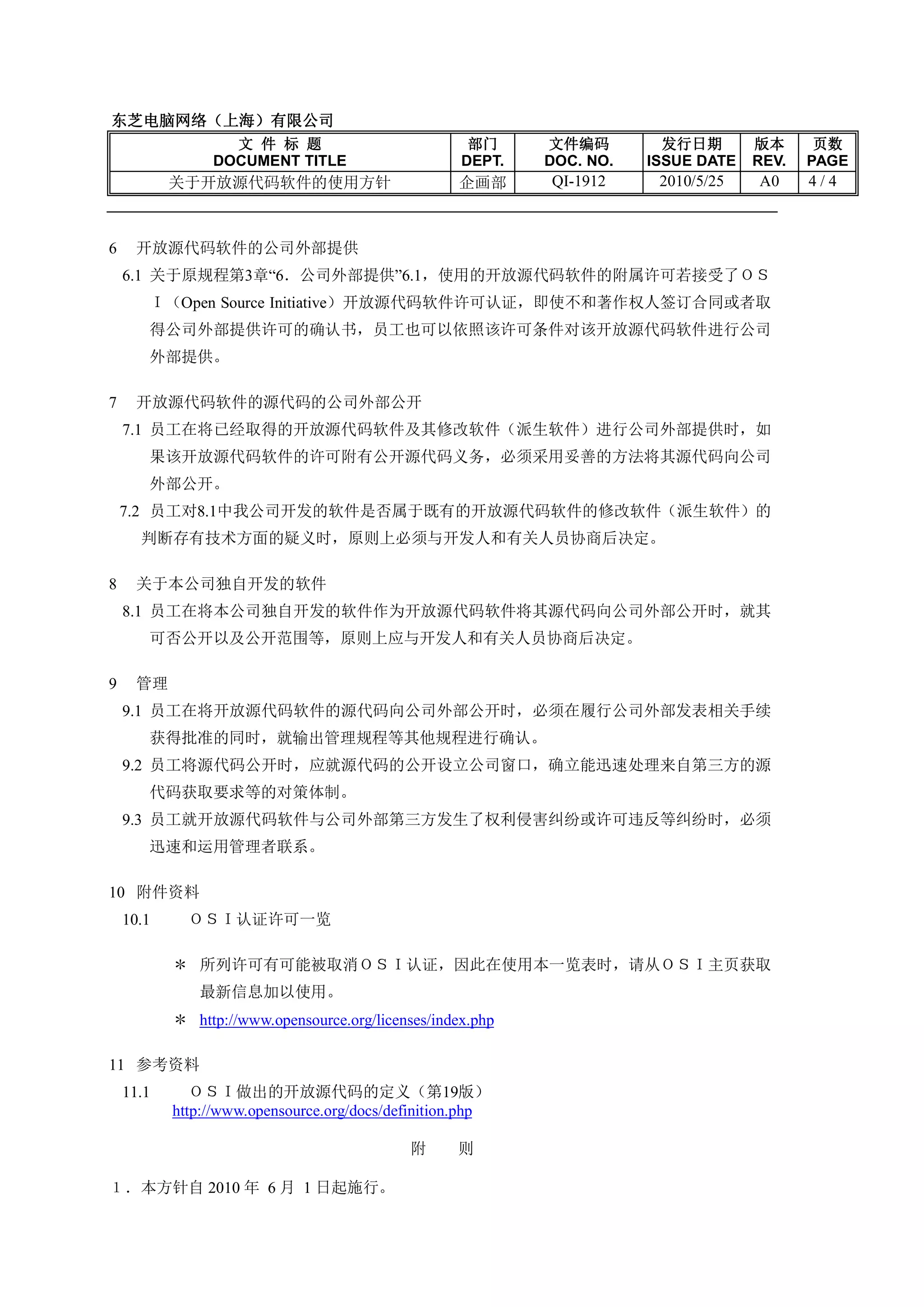 东芝电脑网络（上海）
东芝电脑网络（上海）有限公司
                  文 件 标 题                            部门     文件编码         发行日期       版本      页数
                DOCUMENT TITLE                      DEPT.   DOC. NO.   ISSUE DATE   REV.   PAGE
           关于开放源代码软件的使用方针                          企画部      QI-1912     2010/5/25   A0     4/4



6    开放源代码软件的公司外部提供
    6.1 关于原规程第3章“6．公司外部提供”6.1，使用的开放源代码软件的附属许可若接受了ＯＳ
       Ｉ（Open Source Initiative）开放源代码软件许可认证，即使不和著作权人签订合同或者取
       得公司外部提供许可的确认书，员工也可以依照该许可条件对该开放源代码软件进行公司
       外部提供。

7    开放源代码软件的源代码的公司外部公开
    7.1 员工在将已经取得的开放源代码软件及其修改软件（派生软件）进行公司外部提供时，如
       果该开放源代码软件的许可附有公开源代码义务，必须采用妥善的方法将其源代码向公司
       外部公开。
    7.2 员工对8.1中我公司开发的软件是否属于既有的开放源代码软件的修改软件（派生软件）的
      判断存有技术方面的疑义时，原则上必须与开发人和有关人员协商后决定。

8    关于本公司独自开发的软件
    8.1 员工在将本公司独自开发的软件作为开放源代码软件将其源代码向公司外部公开时，就其
       可否公开以及公开范围等，原则上应与开发人和有关人员协商后决定。

9    管理
    9.1 员工在将开放源代码软件的源代码向公司外部公开时，必须在履行公司外部发表相关手续
       获得批准的同时，就输出管理规程等其他规程进行确认。
    9.2 员工将源代码公开时，应就源代码的公开设立公司窗口，确立能迅速处理来自第三方的源
       代码获取要求等的对策体制。
    9.3 员工就开放源代码软件与公司外部第三方发生了权利侵害纠纷或许可违反等纠纷时，必须
       迅速和运用管理者联系。

10 附件资料
    10.1     ＯＳＩ认证许可一览

           ＊ 所列许可有可能被取消ＯＳＩ认证，因此在使用本一览表时，请从ＯＳＩ主页获取
              最新信息加以使用。
           ＊ http://www.opensource.org/licenses/index.php

11 参考资料
    11.1      ＯＳＩ做出的开放源代码的定义（第19版）
           http://www.opensource.org/docs/definition.php

                                             附     则

１．本方针自 2010 年 6 月 1 日起施行。
 