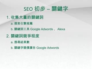 SEO 初步 – 關鍵字 1. 收集大量的關鍵詞 a. 搜索引擎推薦 b. 關鍵詞工具 Google Adwords 、 Alexa 2. 關鍵詞競爭程度 a. 搜尋結果數 b. 關鍵字競價廣告 Google Adwords 