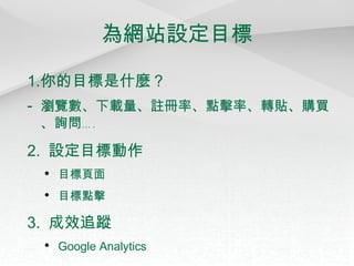 為網站設定目標 你的目標是什麼？ -  瀏覽數、下載量、註冊率、點擊率、轉貼、購買、詢問 … . 2.  設定目標動作 目標頁面 目標點擊 3.  成效追蹤 Google Analytics 