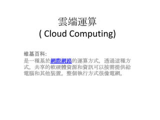 雲端運算( Cloud Computing) 维基百科:是一種基於網際網路的運算方式，透過這種方式，共享的軟硬體資源和資訊可以按需提供給電腦和其他裝置。整個執行方式很像電網。 
