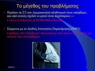Το μέγεθος του προβλήματος Περίπου τα 2/3 του Αμερικανικού πληθυσμού είναι υπέρβαρο, και από αυτούς σχεδόν οι μισοί είναι παχύσαρκοι ---  1 στους 4 ενήλικους ή 50.000.000 άνθρωποι Σύμφωνα με το Διεθνές Ινστιτούτο Παρατήρησης (Ν WI ):  ο αριθμός των υπέρβαρων παγκοσμίως είναι πλέον σχεδόν ίσος με εκείνον των ελλιποβαρών. 28/04/11 bariatrics 