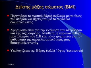 Δείκτης μάζας σώματος (ΒΜΙ) Περιγράφει το σχετικό βάρος ανάλογα με το ύψος του ατόμου και σχετίζεται με το συνολικό σωματικό λίπος Χρησιμοποιείται για την εκτίμηση του υπέρβαρου και της παχυσαρκίας. Αντίθετα, η παρακολούθηση των αλλαγών του Σ.Β και μόνο χρησιμεύει για τον καθορισμό της αποτελεσματικότητας μιας διαιτητικής αγωγής Υπολογίζεται ως: Βάρος (κιλά) / ύψος  2  (εκατοστά) 28/04/11 