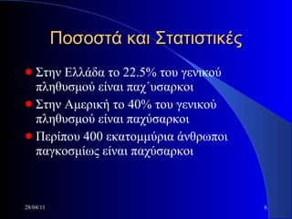 Ποσοστά και Στατιστικές Στην Ελλάδα το 22.5% του γενικού πληθυσμού είναι παχ΄υσαρκοι Στην Αμερική το 40% του γενικού πληθυσμού είναι παχύσαρκοι Περίπου 400 εκατομμύρια άνθρωποι παγκοσμίως είναι παχύσαρκοι 28/04/11 
