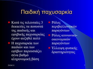 Παιδική παχυσαρκία Κατά τις τελευταίες 3 δεκαετίες τα ποσοστά της παιδικής και εφηβικής παχυσαρκίας έχουν αυξηθεί πολύ Η παχυσαρκία των παιδιών και των εφήβων παρουσιάζει σένα βαθμό κληρονομική βάση Ρόλος περιβαλλοντικών παραγόντων Ρόλος κοινωνικο-οικονομικών παραγόντων Έλλειψη φυσικής δραστηριότητας 28/04/11 