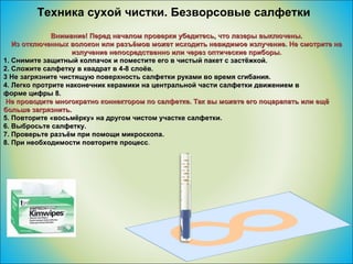Техника сухой чистки. Безворсовые салфетки Внимание! Перед началом проверки убедитесь, что лазеры выключены. Из отключенных волокон или разъёмов может исходить невидимое излучение. Не смотрите на излучение непосредственно или через оптические приборы. 1. Снимите защитный колпачок и поместите его в чистый пакет с застёжкой. 2. Сложите салфетку в квадрат в 4-8 слоёв. 3 Не загрязните чистящую поверхность салфетки руками во время сгибания. 4. Легко протрите наконечник керамики на центральной части салфетки движением в  форме цифры 8. Не проводите многократно коннектором по салфетке. Так вы можете его поцарапать или ещё больше загрязнить. 5. Повторите «восьмёрку» на другом чистом участке салфетки. 6. Выбросьте салфетку. 7. Проверьте разъём при помощи микроскопа. 8. При необходимости повторите процесс . 