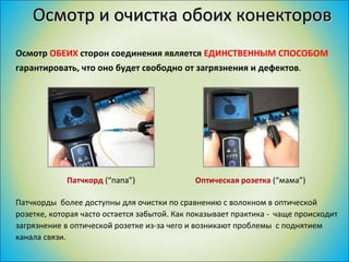 Осмотр и очистка обоих конекторов Осмотр  ОБЕИХ  сторон соединения является  ЕДИНСТВЕННЫМ СПОСОБОМ  гарантировать, что оно будет свободно от загрязнения и дефектов . Патчкорды  более доступны для очистки по сравнению с волокном в оптической розетке, которая часто остается забытой. Как показывает практика -  чаще происходит загрязнение в оптической розетке из-за чего и возникают проблемы  с поднятием канала связи. Оптическая розетка  (“ мама ”)  Патчкорд  (“ папа ”) 
