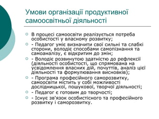 Умови організації продуктивної самоосвітньої діяльності В процесі самоосвіти реалізується потреба особистості у власному розвитку; - Педагог уміє визначити свої сильні та слабкі сторони, володіє способами самопізнання та самоаналізу, є відкритим до змін; - Володіє розвинутою здатністю до рефлексії (діяльності особистості, що спрямована на усвідомлення власних дій, почуттів, аналіз цієї діяльності та формулювання висновків); - Програма професійного саморозвитку, самоосвіти містить у собі можливості дослідницької, пошукової, творчої діяльності; - Педагог є готовим до творчості; - Існує зв'язок особистісного та професійного розвитку і саморозвитку. 