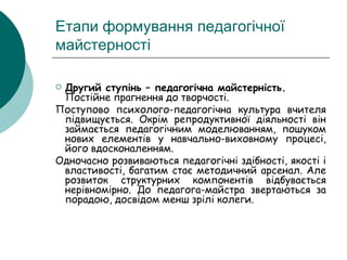Етапи формування педагогічної майстерності Другий ступінь – педагогічна майстерність.  Постійне прагнення до творчості. Поступово психолого-педагогічна культура вчителя підвищується. Окрім репродуктивної діяльності він займається педагогічним моделюванням, пошуком нових елементів у навчально-виховному процесі, його вдосконаленням. Одночасно розвиваються педагогічні здібності, якості і властивості, багатим стає методичний арсенал. Але розвиток структурних компонентів відбувається нерівномірно. До педагога-майстра звертаються за порадою, досвідом менш зрілі колеги.  