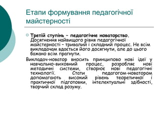 Етапи формування педагогічної майстерності Третій ступінь – педагогічне новаторство.  Досягнення найвищого рівня педагогічної майстерності – тривалий і складний процес. Не всім викладачам вдається його досягнути, але до цього бажано всім прагнути. Викладач-новатор вносить принципово нові ідеї у навчально-виховний процес, розробляє нові методичні системи, створює нові педагогічні технології. Стати педагогом-новатором допомагають високий рівень теоретичної і практичної підготовки, інтелектуальні здібності, творчий склад розуму. 