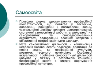 Самоосвіта  Провідна форма вдосконалення професійної компетентності, що полягає у засвоєнні, оновленні, поширенні і поглибленні знань, узагальненні досвіду шляхом цілеспрямованої, системної самоосвітньої роботи, спрямованої на саморозвиток та самовдосконалення особистості, задоволенні власних інтересів і об ’ єктивних потреб освітнього закладу. Мета самоосвітньої діяльності - компенсація недоліків базової освіти педагогів, адаптація до нових знань, до професійної культури, розвиток творчого потенціалу. Особливої актуальності проблема самоосвітньої діяльності набуває у зв’язку з розробкою концепції безперервної освіти в системі формування професійної культури. 