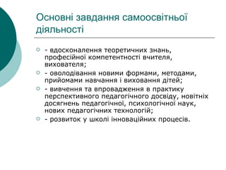 Основні завдання самоосвітньої діяльності - вдосконалення теоретичних знань, професійної компетентності вчителя, вихователя; - оволодівання новими формами, методами, прийомами навчання і виховання дітей; - вивчення та впровадження в практику перспективного педагогічного досвіду, новітніх досягнень педагогічної, психологічної наук, нових педагогічних технологій; - розвиток у школі інноваційних процесів. 