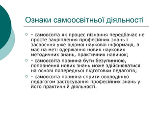 Ознаки самоосвітньої діяльності - самоосвіта як процес пізнання передбачає не просте закріплення професійних знань і засвоєння уже відомої наукової інформації, а має на меті одержання нових наукових методичних знань, практичних навичок; - самоосвіта повинна бути безупинною, поповнення нових знань може здійснюватися на основі попередньої підготовки педагогів; - самоосвіта повинна сприти оволодінню педагогом застосування професійних знань у його практичній діяльності. 