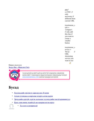 php?
                                                                c=3381'; // 
                                                                only 
                                                                necessary if 
                                                                different from 
                                                                current URL
                                                                           
                                                                tweetmeme_s
                                                                tyle = 
                                                                'compact'; 
                                                                // only add 
                                                                this line if 
                                                                you want to 
                                                                create a 
                                                                smaller 
                                                                button
                                                                           
                                                                tweetmeme_s
                                                                ervice = 
                                                                'bit.ly';         // 
                                                                URL 
                                                                shortening 
                                                                service you 
                                                                want to use
                                                                         Object 2




Өмнөх мэдээлэл
Залуу Нас ­ Жинхэнэ Гоёл




                                                                          


Бусад
   •  
     Хүүхнүүдийг эрхэмсэг харагдуулах 10 донж 
   •  
     Алхам тутамдаа аз жаргалыг мэдрэх алтан дүрэм 
   •  
     Эрчүүдийн дургүйг хүргэж залхаадаг хүүхнүүдийн таагүй араншингууд 
   •  
     Цүнх таны имиж төдийгүй зан чанарын нэгэн илрэл
                                                    
          •  
            Та хэзээ ч хөгшрөхгүй
                                 
 