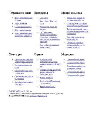 Тэмдэглэлт өдөр               Боловсрол                      Миний амьдрал
   •  
     Шинэ жилийн шилдэг
                                •  
                                  Сэтгэлгээ
                                                                 •  
                                                                   Миний найз намайг яг
                                                                                        
     бэлгүүд                                                       хуулбарлаад байх юм
                                •  
                                  Залуу Нас ­ Жинхэнэ
                                                      
   •  
     Jingle Bell Rock
                                  Гоёл                           •  
                                                                   Өдөр бүр ирж хүүтэйгээ  
                                                                   тоглочихоод явдаг болсон
   •  
     Гоёлын даашинзнууд
                                •  
                                  Амжилттай сурах 10
                                                     
                                  зарчим                         •  
                                                                   Тэр үнэхээр миний танил  
   •  
     Шинэ жилийн гурав
                      
                                                                   бүсгүйтэй учиртай болсон 
                                •  
                                  “JCI МОНГОЛ”     
   •  
     Шинэ жилийн богино                                            бол яах вэ?
                                  байгууллага оюутны 
     даашинзны загварууд
                                  сургалтын төлбөрийн            •  
                                                                   Бид хоёр хамаатнууд
                                                                                       
                                  тэтгэлэг олгох хөтөлбөр          болж таарсан
                                  зарлалаа
                                                                 •  
                                                                   Гэрийнхээ тавилгыг  
                                •  
                                  Бүсгүй та хэдэн гадаад
                                                                   эхнэр, нөхрийн хэн нь 
                                  хэл мэдэх вэ?                    сонгох ёстой вэ?


Хоол хүнс                     Гэртээ                         Мэдээлэл
   •  
     Гэртээ гадил жимсний       •  
                                  Аль цахилгаан                  •  
                                                                   Гоолингоогийн зурвас
                                                                                       
     зайрмаг хийж идэцгээе        хэрэгсэлгүйгээр таны 
                                                                 •  
                                                                   Гоолингоогийн зурвас
                                                                                       
                                  амьдрал хүндрэлтэй байх 
   •  
     Тахианы махан амтат
                         
                                  вэ?                            •  
                                                                   Дэлхийд хамгийн олон  
     салат
                                                                   хүн ярьдаг 10 хэл
                                •  
                                  Гэр орноо хайр дурлалыг
                                                          
   •  
     Бяслагтай бялуу хийх
                          
                                  даллах ид шидтэй               •  
                                                                   Гоолингоогийн зурвас
                                                                                       
     хялбар жор
                                  байлгахын нууц                 •  
                                                                   Гоолингоогийн зурвас
                                                                                       
   •  
     Салатны ногоог хэрхэн
                           
                                •  
                                  Ханын чимэглэл
                                                
     бэлтгэх вэ?
                                •  
                                  Үзэсгэлэнтэй Скандинав
                                                         
   •  
     Үхрийн махан лазанья
                          
                                  гал тогоонууд
     хийх арга
                                •  
                                  Хувцасны шүүгээ...
                                                    

GOOLINGOO.mn © 2011 он.
Сайтын мэдээллийг ашигласан тохиолдолд нэрийг заавал дурьдана.
Утас: 96650363 И­мэйл: goolingoo@gmail.com
 