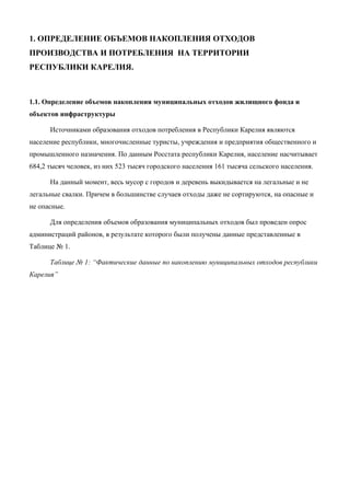 1. ОПРЕДЕЛЕНИЕ ОБЪЕМОВ НАКОПЛЕНИЯ ОТХОДОВ
ПРОИЗВОДСТВА И ПОТРЕБЛЕНИЯ НА ТЕРРИТОРИИ
РЕСПУБЛИКИ КАРЕЛИЯ.



1.1. Определение объемов накопления муниципальных отходов жилищного фонда и
объектов инфраструктуры

      Источниками образования отходов потребления в Республики Карелия являются
население республики, многочисленные туристы, учреждения и предприятия общественного и
промышленного назначения. По данным Росстата республики Карелия, население насчитывает
684,2 тысяч человек, из них 523 тысяч городского населения 161 тысяча сельского населения.

      На данный момент, весь мусор с городов и деревень выкидывается на легальные и не
легальные свалки. Причем в большинстве случаев отходы даже не сортируются, на опасные и
не опасные.

      Для определения объемов образования муниципальных отходов был проведен опрос
администраций районов, в результате которого были получены данные представленные в
Таблице № 1.

      Таблице № 1: “Фактические данные по накоплению муниципальных отходов республики
Карелия”
 