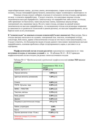 энергосберегающие лампы, ртутные лампы, автопокрышки, старая холодильно-фреоная
техника, отходы типографий (кроме бумаги), кинескопы старых телевизоров и мониторов и тп
       Опасные отходы следует собирать отдельно от остального потока отходов, сортировать
по виду и отвозить переработчику. Следует отметить, что некоторые опасные отходы
экономически выгодно переработать (иметься виду что переработчик либо платит за отходы,
либо принимает их бесплатно), такие как ртутные лампы, машинные аккумуляторы,
электронный лом, машинные масла. Но есть такие отходы, которые на данный момент
экономически не выгодно перерабатывать, это медицинские отходы или резиновые покрышки
(в зависимости от развитости технологий в данном регионе), их выгодно перерабатывать, когда
берется плата за их утилизацию.

К “относительно” не опасным отходам относятся(4,5 класс опасности): Макулатура, Лом и
отходы цветных металлов и их сплавов, электронный лом, текстиль, полимерные отходы,
стеклотара, бой стекла, дерево и биологические отходы (в том числе стоки канализаций), и тп.
Следует отметить, что большинство видов отходов данного типа можно экономически выгодно
перерабатывать, основная проблема в сборе отсортированного сырья, в доставке и в до
сортировке.

      Морфологический состав отходов различен и различается в зависимости от: типа
источника отходов, от погодных условий и тп. В таблицах № 4.1 - № 4.5 приведен
морфологический состав отходов для разных типов источников отходов:

      Таблица № 4.1 “Предполагаемый усредненный морфологический состав ТБО жилого
      сектора”
                                        Содержимое в ТБО, % по
       Компонент                        массе
       Бумага, картон и т.п.            21,00% (±10)
       Черные металлы                           3,00%(±2)

       Цветные металлы (алюминий)              1,50% (±1)


       Стекло                                  4,00% (±4)
       ПЭТФ –бутылки, тара                     2,50% (±2)

       МИКС – ПЛАСТИК                          2,50% (±2)

       Текстиль, ветошь                        3,70% (±3)

       Кожа, резина                            2,50% (±2)

       Дерево                                  4,30% (±2)
       Пищевые и растительные отходы            31% (±10)


       Камни, штукатурка                         3,50%
       Кости                                     2,50%
       Прочее (включая отсев -15 мм.)         17,00% (±10)

       Опасные отходы (1,2,3 класс               1,00%
       опасности)
 