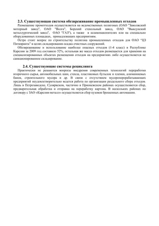 2.3. Существующая система обезвреживание промышленных отходов
   Размещение промотходов осуществляется на ведомственных полигонах (ОАО "Заволжский
моторный завод", ОАО "Волга", Борский стекольный завод, ОАО "Выксунский
металлургический завод", ОАО "ГАЗ"), а также в шламонакопителях или на специально
оборудованных площадках, принадлежащих предприятиям.
   Остро стоит вопрос по строительству полигона промышленных отходов для ОАО “ЦЗ
Питкяранта” в целях складирования осадка очистных сооружений.
   Обезвреживание и использование наиболее опасных отходов (1-4 класс) в Республике
Карелия за 2009 год составило 52%, остальная же масса отходов размещается для хранения на
специализированных объектах размещения отходов на предприятиях либо осуществляется не
санкционированное складирование.

      2.4. Существующие системы рециклинга
   Практически не решаются вопросы внедрения современных технологий переработки
вторичного сырья, автомобильных шин, стекла, пластиковых бутылок и пленки, алюминиевых
банок, строительного мусора и др. В связи с отсутствием мусороперерабатывающих
предприятий неудовлетворительно ведется работа по организации раздельного сбора отходов.
Лишь в Петрозаводске, Суоярвском, частично в Прионежском районах осуществляются сбор,
предварительная обработка и отправка на переработку картона. В нескольких районах по
договору с ЗАО «Карелия-металл» осуществляется сбор кузовов брошенных автомашин.
 