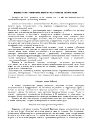 Предисловие “Устойчивое развитие человеческой цивилизации”

     Выдержка из Указа Президента РФ от 1 апреля 1996 г. N 440 "О Концепции перехода
Российской Федерации к устойчивому развитию"

     Социально-экономическое развитие общества в ХХ веке, в основном ориентированное на
быстрые темпы экономического роста, породило беспрецедентное причинение вреда
окружающей природной среде.
Человечество столкнулось с противоречиями между растущими потребностями мирового
сообщества и невозможностью биосферы обеспечить эти потребности.
Богатства природы, ее способность поддерживать развитие общества и возможности
самовосстановления оказались не безграничными. Возросшая мощь экономики стала
разрушительной силой для биосферы и человека. При этом цивилизация, используя огромное
количество технологий, разрушающих экосистемы, не предложила, по сути, ничего, что могло
бы заменить регулирующие механизмы биосферы. Возникла реальная угроза жизненно важным
интересам будущих поколений человечества.
     Устранение сложившихся противоречий возможно только в рамках стабильного
социально-экономического развития, не разрушающего своей природной основы. Улучшение
качества жизни людей должно обеспечиваться в тех пределах хозяйственной емкости
биосферы, превышение которых приводит к разрушению естественного биотического
механизма регуляции окружающей среды и ее глобальным изменениям. Лишь выполнение этих
условий гарантирует сохранение нормальной окружающей среды и возможность
существования будущих поколений людей.
     Переход к устойчивому развитию предполагает постепенное восстановление
естественных экосистем до уровня, гарантирующего стабильность окружающей среды. Этого
можно достичь усилиями всего человечества, но начинать движение к данной цели каждая
страна должна самостоятельно.
Однако переход к устойчивому развитию осуществить нельзя, сохраняя нынешние стереотипы
мышления, пренебрегающие возможностями биосферы и порождающие безответственное
отношение граждан и юридических лиц к окружающей среде и обеспечению экологической
безопасности.

                                Россия на пороге XXI века

     К началу экономических реформ российская экономика оказалась структурно
деформированной и неэффективной. Ее негативное воздействие на окружающую среду (в
расчете на единицу производимого продукта) существенно выше, чем в технологически
передовых странах. Значительная часть основных производственных фондов России не
отвечает современным экологическим требованиям, а 16 процентов ее территории, где
проживает больше половины населения, характеризуются как экологически неблагополучные.
     Вместе с тем в России сохранился крупнейший на планете массив естественных экосистем
(8 млн.кв. километров), который служит резервом устойчивости биосферы.

                        Региональный аспект устойчивого развития

     Переход к устойчивому развитию Российской Федерации в целом возможен только в том
случае, если будет обеспечено устойчивое развитие всех ее регионов. Это предполагает
формирование эффективной пространственной структуры экономики страны при соблюдении
баланса интересов всех субъектов Российской Федерации, что предопределяет необходимость
разработки и реализации программ перехода к устойчивому развитию для каждого региона, а
 