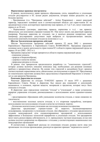 Нормативные правовые инструменты
   В рамках экологического права процессы образования, учета, переработки и утилизации
отходов регулируются в ЕС целым рядом документов, которые можно разделить на две
большие группы:
   - Программные (т.н. "Программы действий" - Action Programmes) - имеют рамочный
характер, определяют основные цели в соответствующей области для стран-членов ЕС на
среднесрочную и/или долгосрочную перспективу (как правило, от 3 до 5 лет, могут охватывать
период и до 10 лет).
   - Нормативные (договоры, директивы, правила, нормативы и т.п.) - как правило,
обязательны для исполнения странами-членами ЕС. Они могут носить как рамочный характер
(например, Рамочная директива по отходам), так и касаться решения конкретных задач
(например, регулирование допустимых норм выбросов от мусоросжигающих заводов,
технологии конечной утилизации отходов на полигонах и т.д.).
   Шестая Экологическая программа действий
   Шестая Экологическая программа действий принята 22 июля 2002 г. решением
Европейского Парламента и Европейского Совета №1600/2002/ЕС. Программа определяет
основные цели и задачи деятельности стран-членов ЕС в области охраны окружающей среды на
период 10 лет (2002 - 2012 гг.).
   Программа определяет четыре приоритета в области охраны окружающей среды:
   - изменение климата;
   - природа и биоразнообразие;
   - здоровье и качество жизни;
   - природные ресурсы и отходы.
   В рамках этих приоритетов предполагается разработка т.н. "тематических стратегий",
которые должны включать описание комплекса мер, необходимых для решения основных
проблем в приоритетных областях. На основе этих стратегий в дальнейшем будут приняты
соответствующие нормативные акты, обязательные для исполнения в странах ЕС. Предложения
по тематическим стратегиям должны быть представлены в Европейский Парламент в течение 3
лет со дня принятия Программы.
   Рамочная Директива по отходам
   Рамочная Директива по отходам 75/442/ЕЕС принята 15 июля 1975 г. решением
Европейского Совета. Позже в Директиву был внесен ряд изменений и дополнений,
касающихся, в основном, перечня веществ, материалов и предметов, которые могут быть
отнесены к отходам.
   В Директиве дано определение понятиям "отходы" и "утилизация", а также установлена
иерархия управления отходами, рекомендованная к использованию всеми странами-членами
ЕС:
   - предотвращение образования либо уменьшение количества отходов, а также снижение их
токсичности;
   - восстановление полезных качеств отходов, в т.ч. вторичная переработка, повторное
использование или использование отходов в качестве источников энергии;
   - безопасная окончательная утилизация как последняя возможная альтернатива.
   Директива     предписывает    странам-членам    ЕС     запретить   несанкционированное
складирование, захоронение и утилизацию отходов. Для обращения с отходами предполагается
создание международной сети специализированных предприятий с использованием
эффективных и безопасных технологий переработки и утилизации отходов. Эти предприятия
могут иметь разную форму собственности, в т.ч. принадлежать частным владельцам, но все они
должны получить разрешение на обращение с отходами у соответствующих национальных или
международных организаций.
   В соответствии с Директивой расходы по утилизации отходов должны нести лица или
организации эти отходы производящие, реализуя на практике принцип "загрязнитель платит".
 