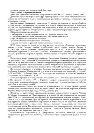 - санкции в случае нарушения условий Директивы.
   Директива по захоронению отходов
    Директива Европейского Совета по захоронению отходов 99/31/ЕС принята 16 июля 1999 г.
    Директива определяет меры и процедуры предотвращения и/ или минимизации негативного
влияния на окружающую среду и снижения риска для здоровья человека, возникающего при
захоронении отходов.
    В соответствии с Директивой, страны-члены ЕС должны предпринять ряд мер по обработке
отходов перед их захоронением, разделению и отдельной переработке опасных и безопасных
отходов, по осуществлению контроля над полигонами в ходе их эксплуатации и после
закрытия. Данные действия осуществляются на основе принципа "загрязнитель платит".
    В Директиве также определяются:
    - требования к различным видам отходов, поступающим на полигоны;
    - классификация полигонов в зависимости от захораниваемых отходов;
    - порядок обращения с опасными отходами;
    - условия технической эксплуатации полигонов;
    - порядок получения разрешений на открытие новых полигонов.
    В ЕС принят также ряд директив, которые регулируют порядок обращения с отдельными
видами отходов (опасные отходы, отработанные масла, иловые осадки, батареи и
аккумуляторы, отходы упаковки, транспортные средства и др.), а также устанавливают
процедуры обращения с отходами (сжигание муниципальных отходов, транспортировка
отходов, требования к портовым пунктам приема отходов от морских грузовых перевозок и
др.).
    Кроме нормативных документов (директив), Европейская Комиссия регулярно выпускает
т.н. коммюнике, или "сообщения" (Communication), которые содержат обобщенные положения
директив в той или иной области, а также планируемый порядок применения этих директив и
ожидаемые результаты. Такие сообщения являются программными документами и определяют
основные направления национальной политики стран-членов ЕС в различных областях.
    По вопросам обращения с отходами Комиссия выпустила несколько таких сообщений:
Сообщение Комиссии "К тематической стратегии по предотвращению и переработке отходов"
от 27 мая 2003 г., Сообщение Комиссии "Обзор стратегии управления отходами в Европейском
Сообществе" от 30 июля 1997 г. и др.
    Еще одним программным документом в этой области стала Стратегия управления отходами
в ЕС, принятая 14 ноября 1996 г. Стратегия содержит определение основных понятий,
используемых в практике обращения с отходами, и определяет основные направления работы в
этой области для стран-членов ЕС.
    Положения вышеуказанных документов послужили основой для создания соответствующих
национальных законодательных актов во многих странах ЕС (Финляндия, Германия, Швеция,
Австрия, Великобритания, Бельгия, Хорватия, Эстония и др.).
    Примером соответствующих национальных программ могут служить: программа "Отходы
21" Датского правительства (План обращения с отходами Датского правительства на период
1998 -2004 гг.), Национальный план Испании по муниципальным отходам на период 2000 -
2006 гг. и т.д. Большинство стран ЕС приняли или планируют принять нормативные акты,
регулирующие порядок захоронения определенных видов отходов на полигонах. Например,
европейская Директива о захоронении отходов запрещает захоранивать на полигонах
использованные шины. Постановления, запрещающие или ограничивающие захоронение на
полигонах биоразлагаемых/ органических отходов, приняты в Австрии, Бельгии, Дании,
Франции, Италии, Норвегии и ряде других стран.
    Вышеназванные нормативные и программные документы являются основными
инструментами регулирования вопросов, касающихся качества окружающей среды в странах
ЕС.
 