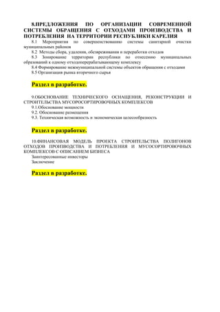 8.ПРЕДЛОЖЕНИЯ ПО ОРГАНИЗАЦИИ СОВРЕМЕННОЙ
СИСТЕМЫ ОБРАЩЕНИЯ С ОТХОДАМИ ПРОИЗВОДСТВА И
ПОТРЕБЛЕНИЯ НА ТЕРРИТОРИИ РЕСПУБЛИКИ КАРЕЛИЯ
    8.1 Мероприятия по совершенствованию системы санитарной очистки
муниципальных районов
    8.2 Методы сбора, удаления, обезвреживания и переработки отходов
    8.3 Зонирование территории республики по отнесению муниципальных
образований к одному отходоперерабатывающему комплексу
    8.4 Формирование межмуниципальной системы объектов обращения с отходами
    8.5 Организация рынка вторичного сырья

   Раздел в разработке.

   9.ОБОСНОВАНИЕ ТЕХНИЧЕСКОГО ОСНАЩЕНИЯ, РЕКОНСТРУКЦИИ И
СТРОИТЕЛЬСТВА МУСОРОСОРТИРОВОЧНЫХ КОМПЛЕКСОВ
   9.1.Обоснование мощности
   9.2. Обоснование размещения
   9.3. Техническая возможность и экономическая целесообразность


   Раздел в разработке.
   10.ФИНАНСОВАЯ МОДЕЛЬ ПРОЕКТА СТРОИТЕЛЬСТВА ПОЛИГОНОВ
ОТХОДОВ ПРОИЗВОДСТВА И ПОТРЕБЛЕНИЯ И МУСОСОРТИРОВОЧНЫХ
КОМПЛЕКСОВ С ОПИСАНИЕМ БИЗНЕСА
   Заинтересованные инвесторы
   Заключение

   Раздел в разработке.
 