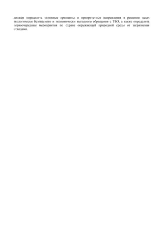 должен определить основные принципы и приоритетные направления в решении задач
экологически безопасного и экономически выгодного обращения с ТБО, а также определить
первоочередные мероприятия по охране окружающей природной среды от загрязнения
отходами.
 