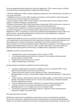 В основе разрабатываемой городской стратегии обращения с ТБО, должен лежать глубокий
системный анализ взаимосвязанных с проблемой ТБО аспектов:

1. Объемов образуемых ТБО, которые непрерывно возрастают как в абсолютных величинах, так
и на душу населения.
2. Морфологического состава ТБО, который усложняется, включающий в себя все большее
количество экологически опасных компонентов.
3. Систем сбора и вывоза ТБО. Существующие в настоящее время системы сбора и вывоза
требуют совершенствования и модернизации.
4. Объектов утилизации ТБО. В настоящее время захоронение ТБО на полигонах и свалках не
отвечает санитарным нормам и требованиям экологической безопасности.
5. Экономических. Выявлено, что причина кризисного состояния в сфере обращения с
отходами заключается в отсутствии выделенных финансовых потоков на всех стадиях
обращения с ТБО, что приводит к остаточному принципу финансирования отрасли. Выход из
кризиса лежит в выделении финансовых потоков на все стадии обращения с твердыми
бытовыми отходами и их разделении.

Современный тариф на услуги по удалению отходов не позволяет создать достаточный резерв
для модернизации существующей системы управления отходами, использовать финансы для
инвестирования в создание улучшенных санитарных полигонов и осуществлять их
рекультивацию в постэксплуатационный период. Изменение структуры и согласование нового
тарифа, предусматривающего учет всех затрат, возврат инвестиций, получение прибыли и
формирование фонда развития необходимо для эффективного управления отходами.

Тарифная политика должна обеспечить:

   •    нормирование затрат на санитарную очистку города от ТБО;
   •    оптимизацию финансовых потоков на создание и эксплуатацию общегородской
       системы сбора и удаления ТБО;
   •    финансовую самостоятельность отрасли;
   •    переход на рыночные отношения.

Для реализации и внедрения тарифной политики необходимо:

   •    проверить правомерность изменения тарифа на услуги по удалению ТБО с точки
       зрения существующего законодательства России;
   •    оценить реальные затраты на все операции по сбору, транспортировке и
       обезвреживанию отходов, чтобы размер тарифа соответствовал принципу "загрязнитель
       платит";
   •    убедить органы, принимающие решения о размере тарифа, в необходимости изменения
       тарифа, акцентируя внимание на том, что без этого невозможно совершенствование
       системы управления отходами;
   •    выделить финансовые потоки и обеспечить их ведомственное распределение;
   •    повысить контроль исполнения и размещения средств, в первую очередь
       сформированных за счет тарифа на услуги по удалению ТБО;
   •    организовать кампанию оповещения граждан о проблеме ТБО и необходимости
       повышения тарифа на удаление ТБО.

Об инвестиционной политике.

Необходим новый подход к разработке и реализации эколого-экономических программ.
Последние должны быть заранее рассчитаны на всевозможные источники финансирования.
Однако, не исключая возможности получения государственных федеральных и региональных
 