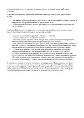 возникновения которых не удалось избежать и которые не поддаются переработке во
вторсырье.

Городское планирование управления ТБО необходимо сфокусировать на двух основных
задачах:

   •    достижение намеченных показателей в области предотвращения образования отходов и
       их вторичного использования - как первоочередная цель;
   •    обеспечение необходимых мощностей для конечного размещения не утилизируемой
       части отходов.

Наиболее эффективным инструментом в реализации городской стратегии станет создание
единой системы управления отходами, предусматривающей:

   •    развитие мощностей по переработке отходов г. Тольятти;
   •    установление лимитов размещения отходов;
   •    порядок и условия передачи земельных участков, для создания специализированных
       полигонов по централизованному захоронению городских отходов;
   •    порядок использования финансовых средств, получаемых от предприятий г. Тольятти в
       виде экологических платежей за размещение отходов, в части целевого их направления
       на повышение экологической безопасности полигонов для захоронения отходов;
   •    создание экономического механизма, включающего организацию специального
       накопительного фонда за счет экологических платежей за размещение отходов,
       претензий по ущербам, компенсаций за деградацию земель, изъятых под полигоны,
       других платежей и штрафов. Расходование и направление этих средств на содержание и
       обустройство полигонов, организацию инфраструктуры и мощностей по переработке
       отходов и решение других вопросов, связанных с размещением городских отходов.

В заключении следует отметить, что никакое самое прекрасное Постановление или Закон
и никакая самая совершенная схема санитарной очистки города от ТБО сами по себе не
дадут желаемого эффекта, если к решению этой проблемы не подключится население.
Опыт разных стран показывает, что любые, сколь угодно амбициозные цели в этой сфере,
остаются нереализованными без максимально возможного участия населения.
 