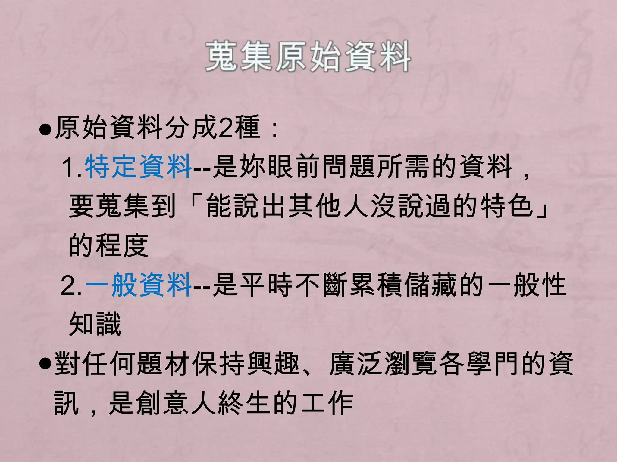 蒐集原始資料●原始資料分成2種：	1.特定資料--是妳眼前問題所需的資料，要蒐集到「能說出其他人沒說過的特色」的程度	2.一般資料--是平時不斷累積儲藏的一般性知識●對任何題材保持興趣、廣泛瀏覽各學門的資訊，是創意人終生的工作