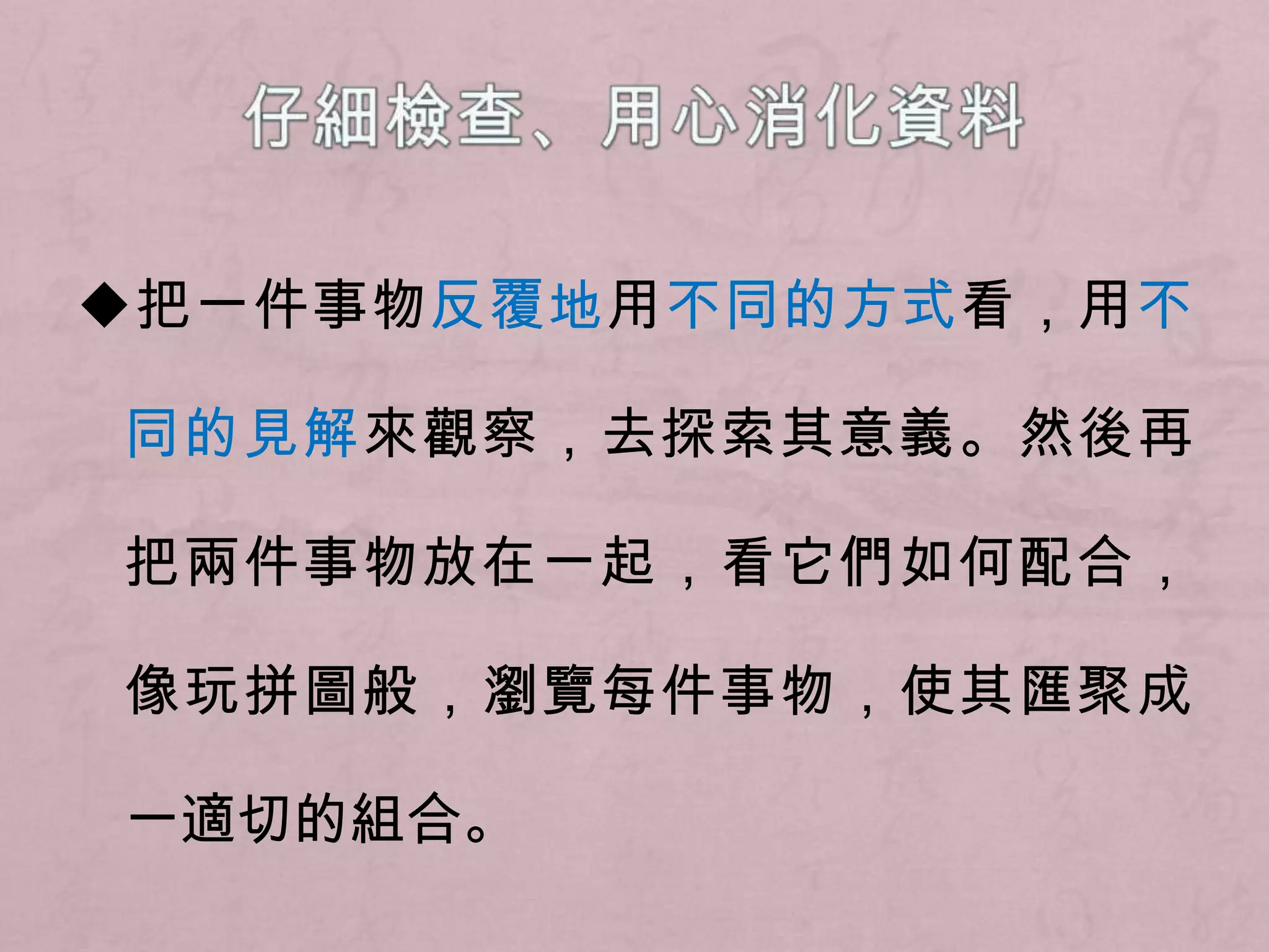 仔細檢查、用心消化資料◆把一件事物反覆地用不同的方式看，用不同的見解來觀察，去探索其意義。然後再把兩件事物放在一起，看它們如何配合，像玩拼圖般，瀏覽每件事物，使其匯聚成一適切的組合。