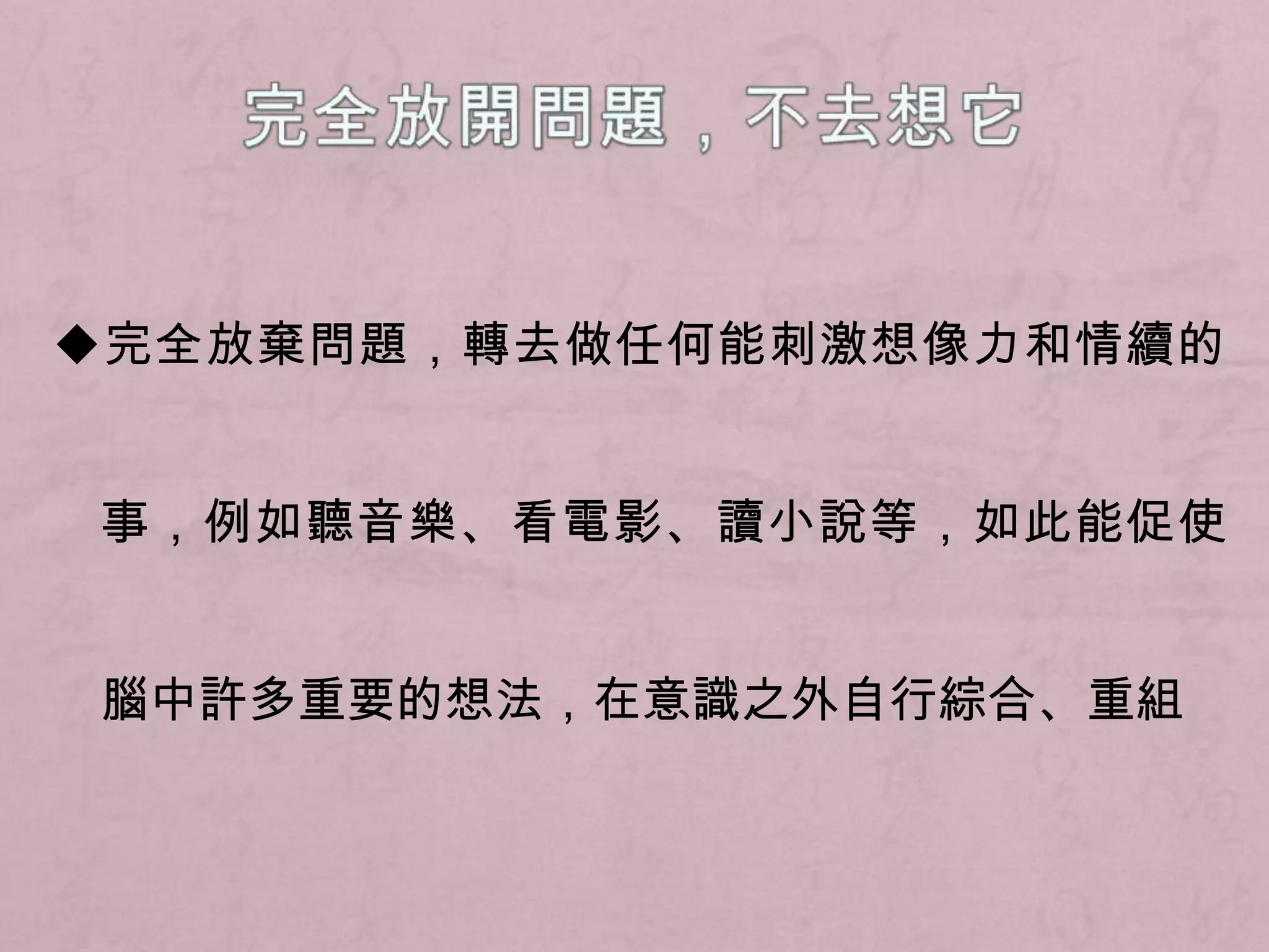 完全放開問題，不去想它◆完全放棄問題，轉去做任何能刺激想像力和情續的事，例如聽音樂、看電影、讀小說等，如此能促使腦中許多重要的想法，在意識之外自行綜合、重組