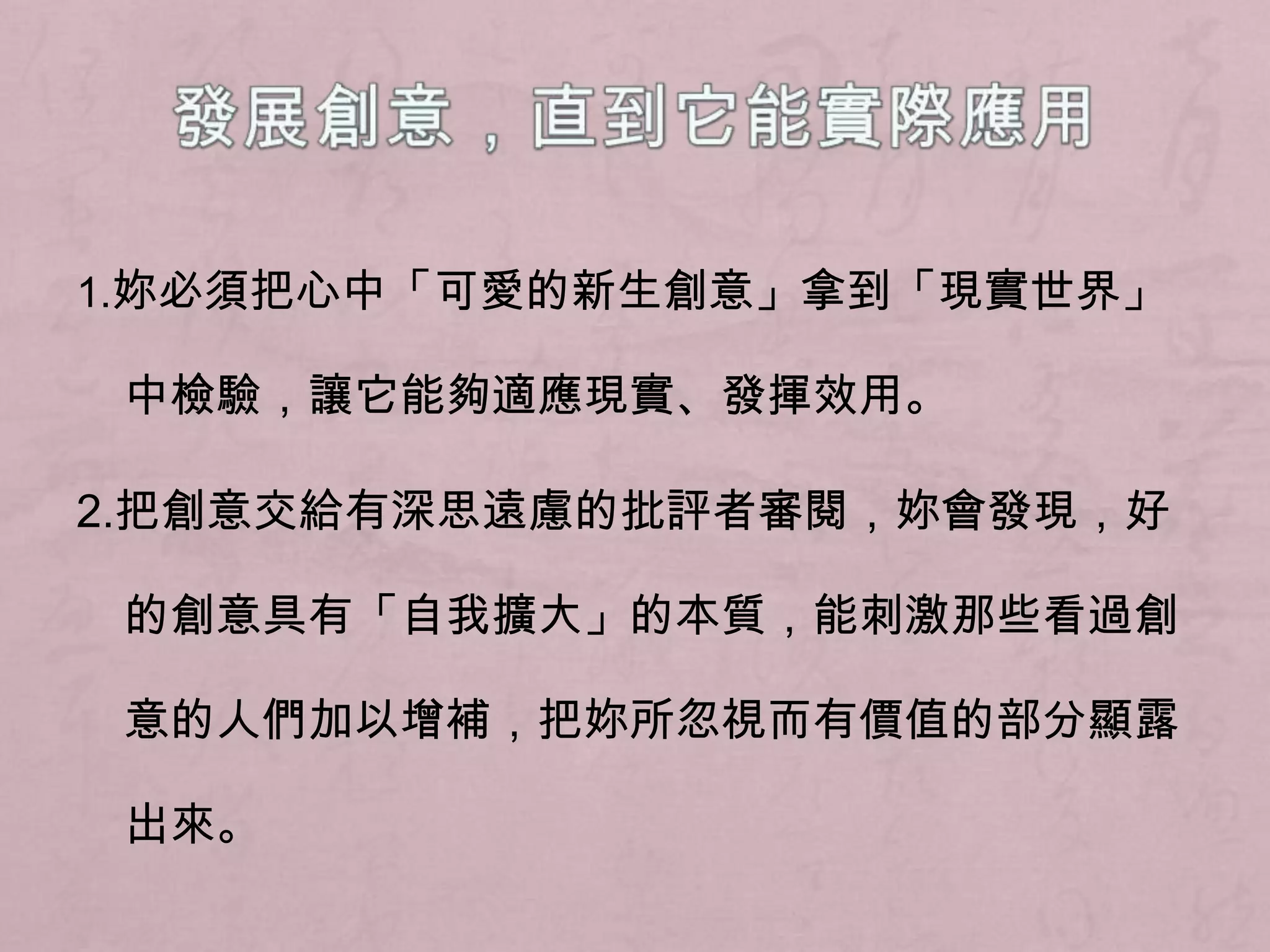 發展創意，直到它能實際應用1.妳必須把心中「可愛的新生創意」拿到「現實世界」中檢驗，讓它能夠適應現實、發揮效用。2.把創意交給有深思遠慮的批評者審閱，妳會發現，好的創意具有「自我擴大」的本質，能刺激那些看過創意的人們加以增補，把妳所忽視而有價值的部分顯露出來。