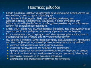Ποιοτικές μέθοδοι   Χρήση ποιοτικών μεθόδων αξιολόγησης σε συγκεκριμένα περιβάλλοντα και καταστάσεις (εγκατεστημένη αξιολόγηση)  Πχ.  Squires  &  McDougall  (1994): μια μέθοδος ανάλυσης των χαρακτηριστικών εκπαιδευτικού λογισμικού η οποία στηρίζεται στη διάκριση των αλληλεπιδράσεων μεταξύ χρήστη-σχεδιαστή, εκπαιδευτικού-χρήστη και εκπαιδευτικού-σχεδιαστή.  Crook , 1994: είδος των αλληλεπιδράσεων δια μέσου των υπολογιστών ή με τη συνεργασία των μαθητών μπροστά ή γύρω από τον υπολογιστή Στην πλειοψηφία τους τα κριτήρια αυτά είναι εμπνευσμένα κυρίως από τη συμπεριφορική και λιγότερο από τη γνωστική προσέγγιση Πχ. Squires & Preece (1999): σειρά κριτηρίων αξιολόγησης εκπ. λογισμικού που είναι συμβατά με τις εποικοδομητικές προσεγγίσεις για τη μάθηση:  γνωστική αυθεντικότητα και αυθεντικότητα πλαισίου,  γνωστικές προσεγγίσεις για την πρόβλεψη της αξιολόγησης κριτήρια ευχρηστίας και κοινωνικο-εποικοδομητικής αντίληψης για τη μάθηση  αξιοπιστία, πολυπλοκότητα, αίσθημα οικειότητας και προσωπικής ‘ιδιοποίησης’ συνεργασία, συμφωνία με το αναλυτικό πρόγραμμα  μάθηση μέσα από δημιουργικές στρατηγικές του λογισμικού  