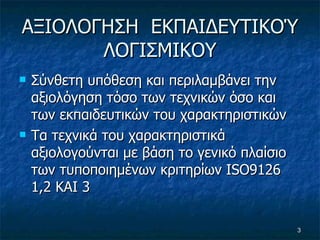 A ΞΙΟΛΟΓΗΣΗ  ΕΚΠΑΙΔΕΥΤΙΚΟΎ ΛΟΓΙΣΜΙΚΟΥ Σύνθετη υπόθεση και περιλαμβάνει την αξιολόγηση τόσο των τεχνικών όσο και των εκπαιδευτικών του χαρακτηριστικών Τα τεχνικά του χαρακτηριστικά αξιολογούνται με βάση το γενικό πλαίσιο των τυποποιημένων κριτηρίων  ISO 9126 1,2 ΚΑΙ 3 