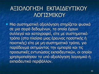 ΑΞΙΟΛΟΓΗΣΗ  ΕΚΠΑΙΔΕΥΤΙΚΟΥ  ΛΟΓΙΣΜΙΚΟΥ Μια συστηματική αξιολόγηση στηρίζεται φυσικά σε μια σειρά δεδομένων, τα οποία έχουν συλλεγεί και καταγραφεί, είτε με συστηματικό τρόπο (στα πλαίσια μιας έρευνας ποσοτικής ή ποιοτικής) είτε με μη-συστηματικό τρόπο, για παράδειγμα εκτιμώντας την εμπειρία και τις προσωπικές εντυπώσεις εκπαιδευτικών, οι οποίοι χρησιμοποίησαν το υπό αξιολόγηση λογισμικό ή εκπαιδευτικό περιβάλλον.  