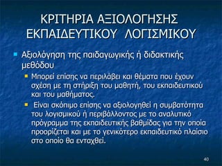 ΚΡΙΤΗΡΙΑ ΑΞΙΟΛΟΓΗΣΗΣ  ΕΚΠΑΙΔΕΥΤΙΚΟΥ  ΛΟΓΙΣΜΙΚΟΥ Αξιολόγηση της παιδαγωγικής ή διδακτικής μεθόδου  Μπορεί επίσης να περιλάβει και θέματα που έχουν σχέση με τη στήριξη του μαθητή, του εκπαιδευτικού και του μαθήματος. Είναι σκόπιμο επίσης να αξιολογηθεί η συμβατότητα του λογισμικού ή περιβάλλοντος με το αναλυτικό πρόγραμμα της εκπαιδευτικής βαθμίδας για την οποία προορίζεται και με το γενικότερο εκπαιδευτικό πλαίσιο στο οποίο θα ενταχθεί.  