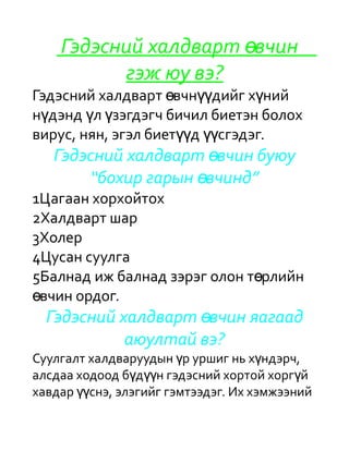 Гэдэсний халдварт өвчин
          гэж юу вэ?
Гэдэсний халдварт өвчнүүдийг хүний
нүдэнд үл үзэгдэгч бичил биетэн болох
вирус, нян, эгэл биетүүд үүсгэдэг.
   Гэдэсний халдварт өвчин буюу
       “бохир гарын өвчинд”
1Цагаан хорхойтох
2Халдварт шар
3Холер
4Цусан суулга
5Балнад иж балнад зэрэг олон төрлийн
өвчин ордог.
  Гэдэсний халдварт өвчин яагаад
            аюултай вэ?
Суулгалт халдваруудын үр уршиг нь хүндэрч,
алсдаа ходоод бүдүүн гэдэсний хортой хоргүй
хавдар үүснэ, элэгийг гэмтээдэг. Их хэмжээний
 