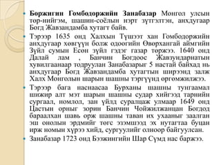 Боржигин Гомбодоржийн Занабазар Монгол улсын төр-нийгэм, шашин-соёлын нэрт зүтгэлтэн, анхдугаар Богд Жавзандамба хутагт байв.Тэрээр 1635 онд Халхын Түшээт хан Гомбодоржийн анхдугаар хөвгүүн болж одоогийн Өвөрхангай аймгийн Зүйл сумын Есөн зүйл гэдэг газар төржээ. 1640 онд Далай лам , Банчин Богдоос Жавзундарнатын хувилгаанаар тодруулан Занабазарыг 5 настай байхад нь анхдугаар Богд Жавзандамба хутагтын ширээнд залж Халх Монголын шарын шашны тэргүүнд өргөмжилжээ.Тэрээр бага наснаасаа Бурханы шашны тунгаамал шижир алт мэт шарын шашны судар хийгээд тарнийн сургаал, номлол, зан үйлд суралцаж улмаар 1649 онд Цастын орныг зорин Банчин Чойжилжанцан Богдод бараалхан шавь орж шашны таван их ухааныг заалган эш онолын эрдмийг төгс эзэмшээд эх нутагтаа буцан ирж номын хүрээ хийд, сургуулийг олноор байгуулсан.Занабазар 1723 онд Бээжингийн Шар Сүмд нас баржээ.