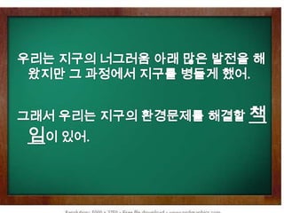 우리는 지구의 너그러움 아래 많은 발전을 해왔지만 그 과정에서 지구를 병들게 했어.그래서 우리는 지구의 환경문제를 해결할 책임이 있어. 