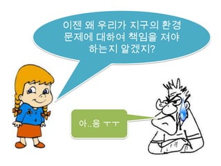 이젠 왜 우리가 지구의 환경문제에 대하여 책임을 져야 하는지 알겠지?아..응 ㅜㅜ