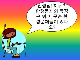 선생님! 지구의 환경문제의 특징은 뭐고, 무슨 환경문제들이 있나요?