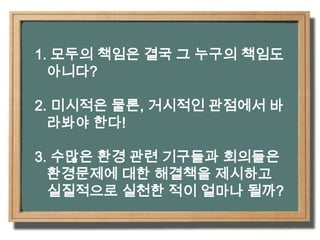 1. 모두의 책임은 결국 그 누구의 책임도 아니다?2. 미시적은 물론, 거시적인 관점에서 바라봐야 한다!3. 수많은 환경 관련 기구들과 회의들은 환경문제에 대한 해결책을 제시하고 실질적으로 실천한 적이 얼마나 될까?